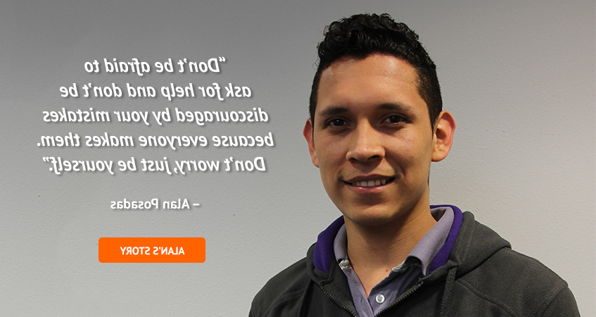 'Don't be afraid to ask for help and don't be discouraged by your mistakes because everyone makes them. Don't worry, just be yourself.' Alan Posadas. Read Alan's story.